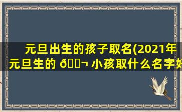 元旦出生的孩子取名(2021年元旦生的 🐬 小孩取什么名字好)